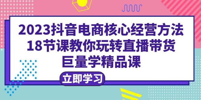 2023抖音电商核心经营方法：18节课教你玩转直播带货，巨量学精品课白米粥资源网-汇集全网副业资源白米粥资源网