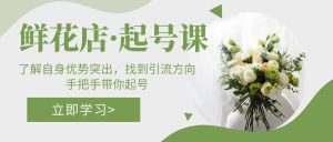 鲜花店·起号课：了解自身优势突出，找到引流方向，手把手带你起号白米粥资源网-汇集全网副业资源白米粥资源网