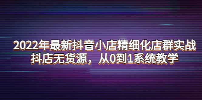 2022年最新抖音小店精细化店群实战，抖店无货源，从0到1系统教学白米粥资源网-汇集全网副业资源白米粥资源网