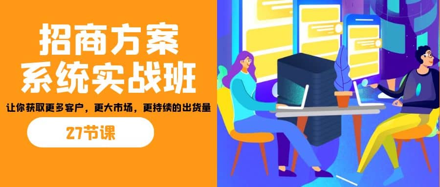 招商·方案系统实战班：让你获取更多客户，更大市场，更持续的出货量(27节)白米粥资源网-汇集全网副业资源白米粥资源网