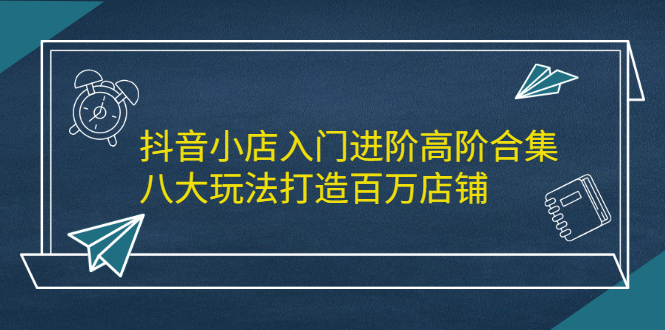 抖音小店入门进阶高阶合集，八大玩法打造百万店铺白米粥资源网-汇集全网副业资源白米粥资源网