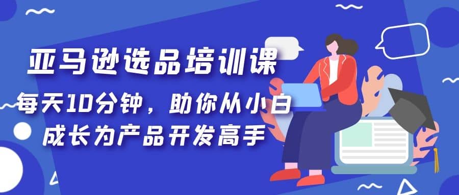 亚马逊选品培训课，每天10分钟，助你从小白成长为产品开发高手白米粥资源网-汇集全网副业资源白米粥资源网