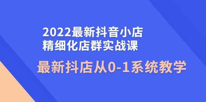 2022最新抖音小店精细化店群实战课，最新抖店从0-1系统教学白米粥资源网-汇集全网副业资源白米粥资源网