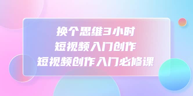 换个思维3小时短视频入门创作，短视频创作入门必修课白米粥资源网-汇集全网副业资源白米粥资源网