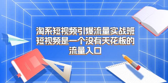 淘系短视频引爆流量实战班，短视频是一个没有天花板的流量入口白米粥资源网-汇集全网副业资源白米粥资源网