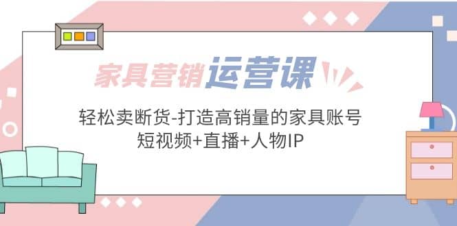 家具营销·运营实战 轻松卖断货-打造高销量的家具账号(短视频 直播 人物IP)白米粥资源网-汇集全网副业资源白米粥资源网