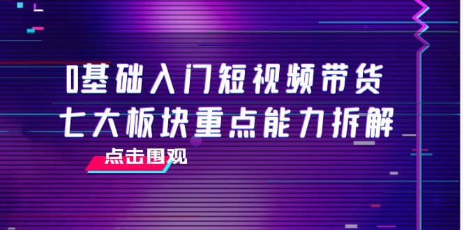 0基础入门短视频带货，七大板块重点能力拆解，7节精品课4小时干货白米粥资源网-汇集全网副业资源白米粥资源网