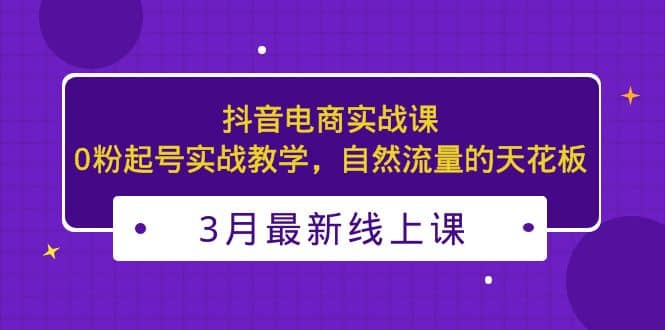 3月最新抖音电商实战课：0粉起号实战教学，自然流量的天花板白米粥资源网-汇集全网副业资源白米粥资源网