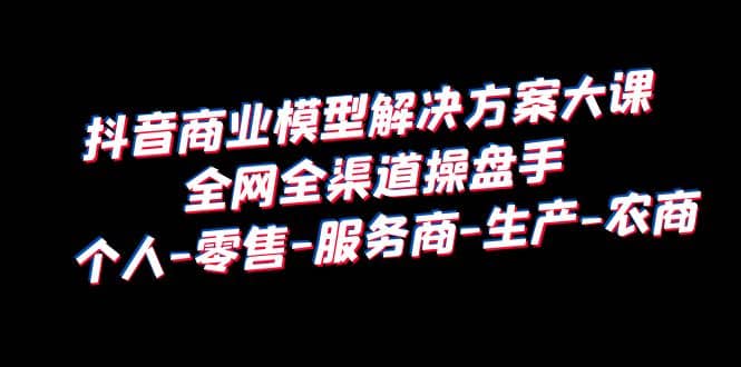 抖音商业 模型解决方案大课 全网全渠道操盘手 个人-零售-服务商-生产-农商白米粥资源网-汇集全网副业资源白米粥资源网