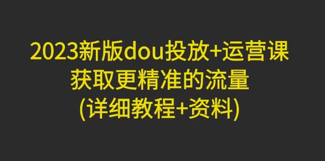 2023新版dou投放 运营课：获取更精准的流量(详细教程 资料)无水印白米粥资源网-汇集全网副业资源白米粥资源网