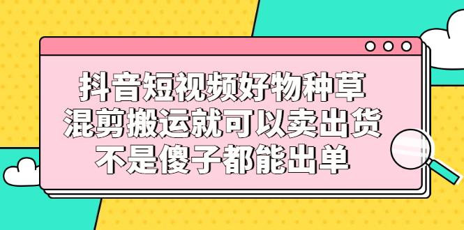 抖音短视频好物种草，混剪搬运就可以卖出货，不是傻子都能出单白米粥资源网-汇集全网副业资源白米粥资源网