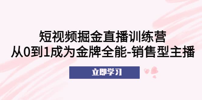 短视频掘金直播训练营：从0到1成为金牌全能-销售型主播白米粥资源网-汇集全网副业资源白米粥资源网