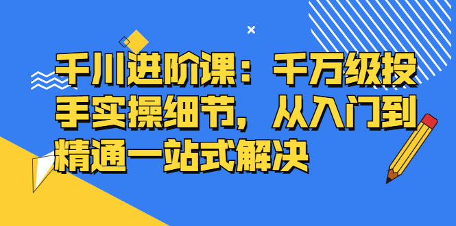 千川进阶课：千川投放细节实操，从入门到精通一站式解决白米粥资源网-汇集全网副业资源白米粥资源网