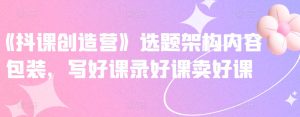 《抖课创造营》选题架构内容包装，写好课录好课卖好课白米粥资源网-汇集全网副业资源白米粥资源网