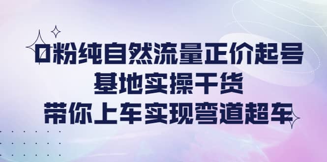 0粉纯自然流量正价起号基地实操干货，带你上车实现弯道超车白米粥资源网-汇集全网副业资源白米粥资源网