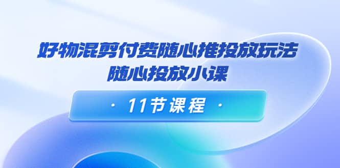 好物混剪付费随心推投放玩法，随心投放小课（11节课程）白米粥资源网-汇集全网副业资源白米粥资源网