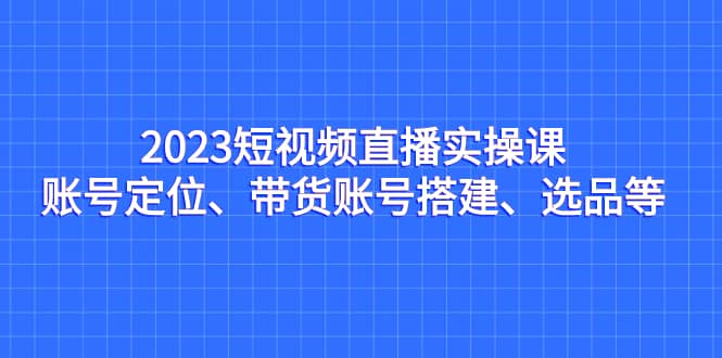 2023短视频直播实操课，账号定位、带货账号搭建、选品等白米粥资源网-汇集全网副业资源白米粥资源网