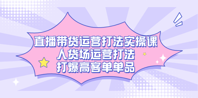 直播带货运营打法实操课，人货场运营打法，打爆高客单单品白米粥资源网-汇集全网副业资源白米粥资源网