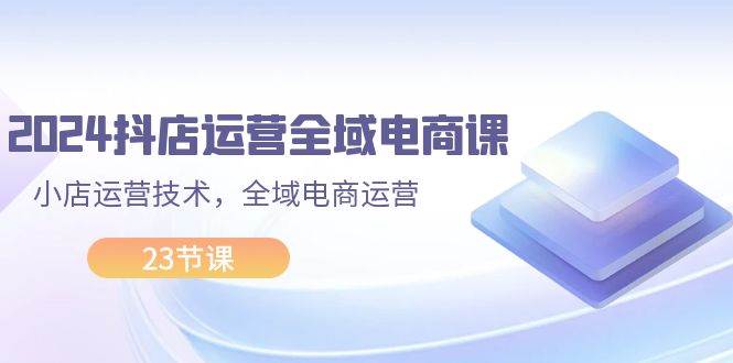 2024抖店运营-全域电商课，小店运营技术，全域电商运营（23节课）白米粥资源网-汇集全网副业资源白米粥资源网