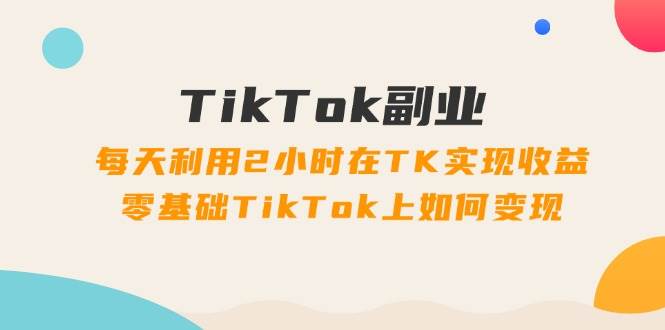 TikTok副业：每天利用2小时在TK实现收益，零基础TikTok上如何变现，34节程白米粥资源网-汇集全网副业资源白米粥资源网