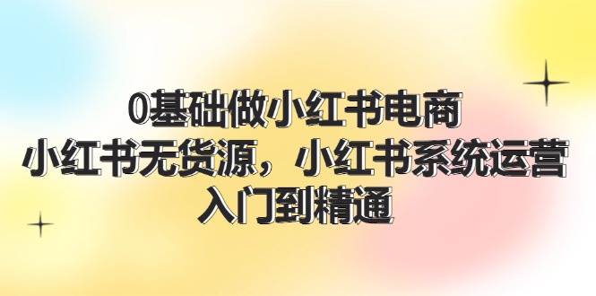 0基础做小红书电商，小红书无货源，小红书系统运营，入门到精通 (70节)白米粥资源网-汇集全网副业资源白米粥资源网