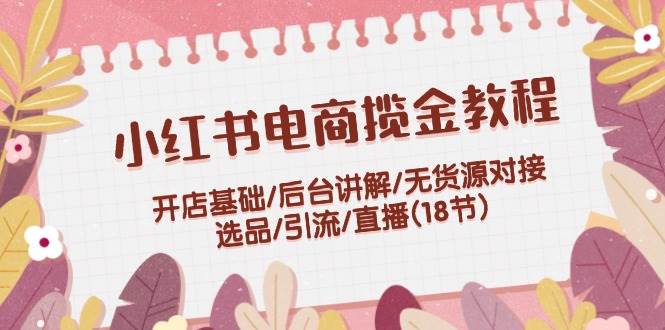 小红书电商揽金教程：开店基础/后台讲解/无货源对接/选品/引流/直播(18节)白米粥资源网-汇集全网副业资源白米粥资源网