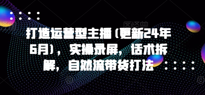 打造运营型主播(更新24年9月)，实操录屏，话术拆解，自然流带货打法白米粥资源网-汇集全网副业资源白米粥资源网