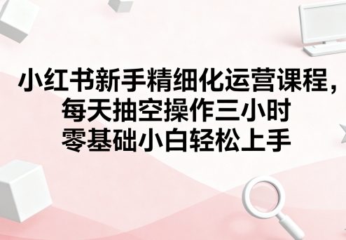 小红书新手精细化运营课程，每天抽空操作三小时，零基础小白轻松上手白米粥资源网-汇集全网副业资源白米粥资源网