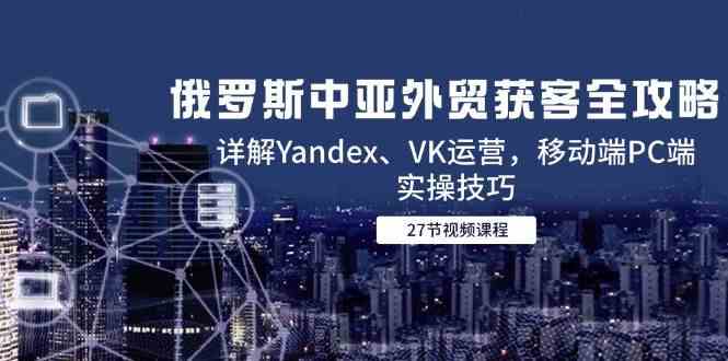 俄罗斯中亚外贸获客全攻略，详解Yandex、VK运营，移动端PC端实操技巧白米粥资源网-汇集全网副业资源白米粥资源网