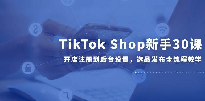（14960期）TikTok Shop新手30课，开店注册到后台设置，选品发布全流程教学白米粥资源网-汇集全网副业资源白米粥资源网