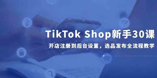 TikTok Shop新手30课，开店注册到后台设置，选品发布全流程教学白米粥资源网-汇集全网副业资源白米粥资源网