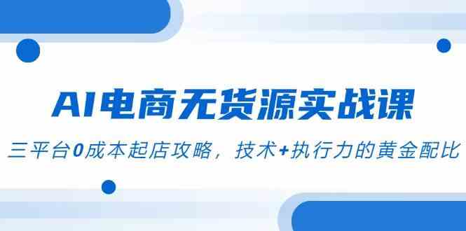 AI电商无货源实战课，三平台0成本起店攻略，技术+执行力的黄金配比白米粥资源网-汇集全网副业资源白米粥资源网