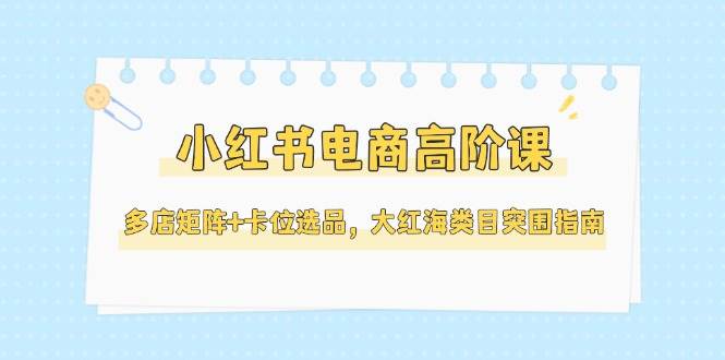 （14940期）小红书电商高阶课，多店矩阵+卡位选品，大红海类目突围指南（更新5月）白米粥资源网-汇集全网副业资源白米粥资源网