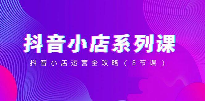 抖音小店-系列课，抖音小店运营全攻略（8节课）白米粥资源网-汇集全网副业资源白米粥资源网