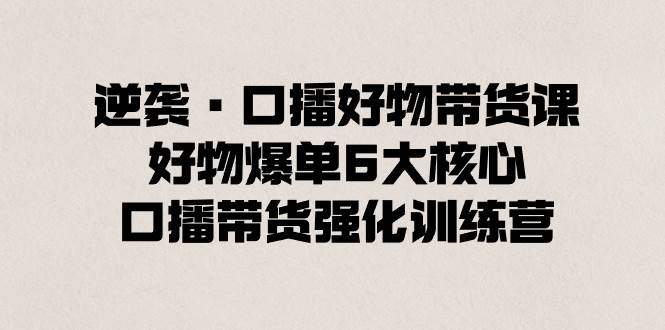 逆袭·口播好物带货课，好物爆单6大核心，口播带货强化训练营白米粥资源网-汇集全网副业资源白米粥资源网