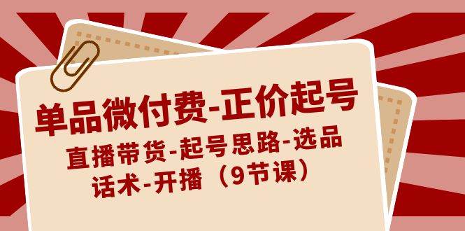 单品微付费-正价起号：直播带货-起号思路-选品-话术-开播（9节课）白米粥资源网-汇集全网副业资源白米粥资源网